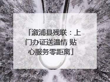 溆浦县残联：上门办证送温情 贴心服务零距离