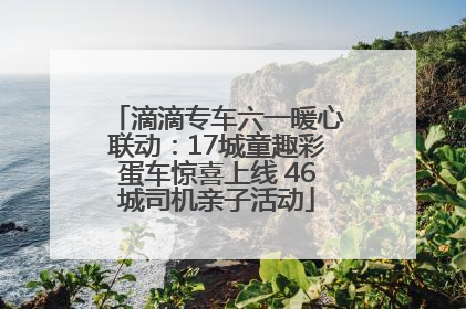 滴滴专车六一暖心联动：17城童趣彩蛋车惊喜上线 46城司机亲子活动