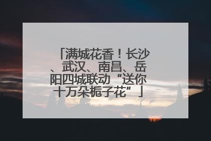 满城花香！长沙、武汉、南昌、岳阳四城联动“送你十万朵栀子花”