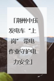 荆州中压发电车“上岗” 带电作业守护电力安全