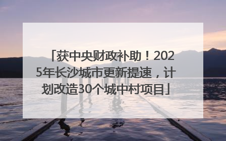 获中央财政补助！2025年长沙城市更新提速，计划改造30个城中村项目