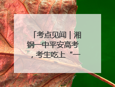 考点见闻｜湘钢一中平安高考，考生吃上“一鸣惊人”菜系