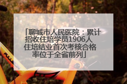 聊城市人民医院：累计招收住培学员1906人 住培结业首次考核合格率位于全省前列