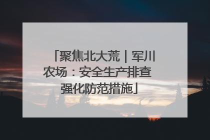 聚焦北大荒｜军川农场：安全生产排查 强化防范措施