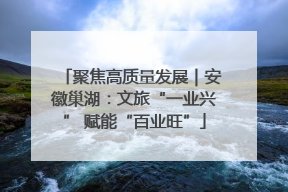 聚焦高质量发展｜安徽巢湖：文旅“一业兴” 赋能“百业旺”