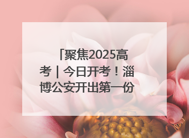 聚焦2025高考｜今日开考！淄博公安开出第一份高考户籍证明