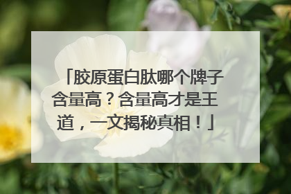 胶原蛋白肽哪个牌子含量高？含量高才是王道，一文揭秘真相！