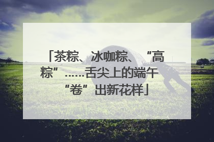 茶粽、冰咖粽、“高粽”……舌尖上的端午“卷”出新花样
