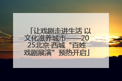 让戏剧走进生活 以文化滋养城市——2025北京·西城“百姓戏剧展演”预热开启