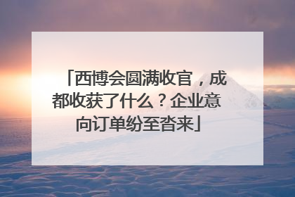 西博会圆满收官，成都收获了什么？企业意向订单纷至沓来