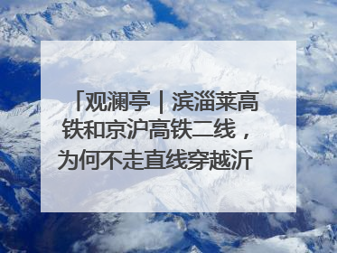 观澜亭｜滨淄莱高铁和京沪高铁二线，为何不走直线穿越沂蒙山腹地？