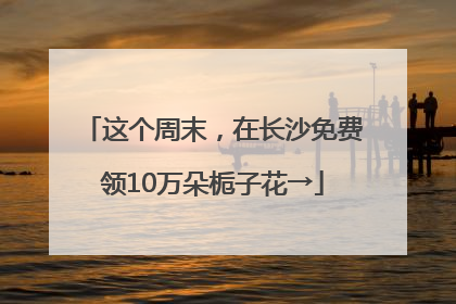 这个周末，在长沙免费领10万朵栀子花→