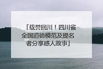 载誉回川！四川省全国道德模范及提名者分享感人故事