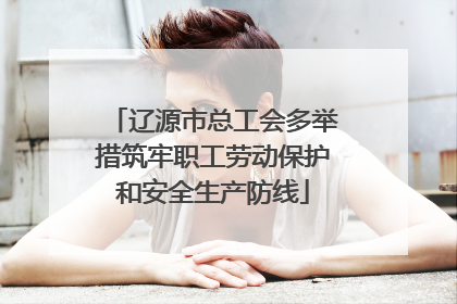 辽源市总工会多举措筑牢职工劳动保护和安全生产防线