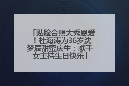 贴脸合照大秀恩爱！杜海涛为36岁沈梦辰甜蜜庆生：歌手女主持生日快乐