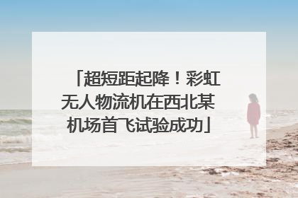 超短距起降！彩虹无人物流机在西北某机场首飞试验成功