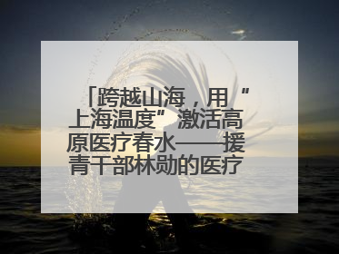 跨越山海，用“上海温度”激活高原医疗春水——援青干部林勋的医疗援青答卷