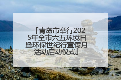 青岛市举行2025年全市六五环境日暨环保世纪行宣传月活动启动仪式