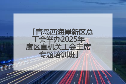 青岛西海岸新区总工会举办2025年度区直机关工会主席专题培训班