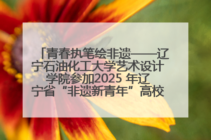 青春执笔绘非遗——辽宁石油化工大学艺术设计学院参加2025 年辽宁省“非遗新青年”高校优秀作品推荐活动