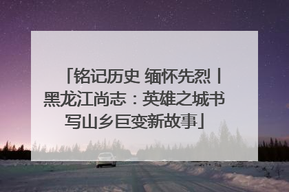 铭记历史 缅怀先烈丨黑龙江尚志：英雄之城书写山乡巨变新故事