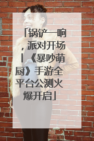 锅铲一响，派对开场丨《暴吵萌厨》手游全平台公测火爆开启