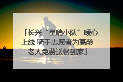 长兴“星哨小队”暖心上线 骑手志愿者为高龄老人免费送餐到家