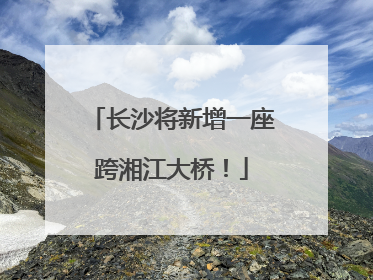 长沙将新增一座跨湘江大桥！