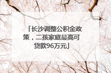 长沙调整公积金政策，二孩家庭最高可贷款96万元