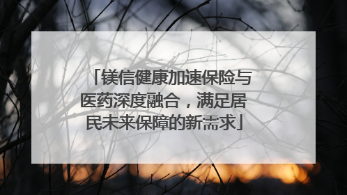 镁信健康加速保险与医药深度融合，满足居民未来保障的新需求