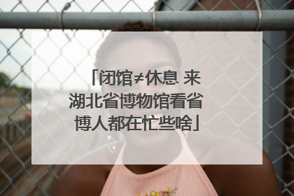 闭馆≠休息 来湖北省博物馆看省博人都在忙些啥