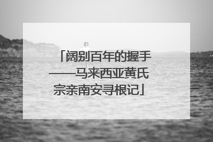阔别百年的握手——马来西亚黄氏宗亲南安寻根记
