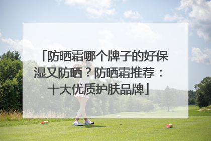 防晒霜哪个牌子的好保湿又防晒？防晒霜推荐：十大优质护肤品牌