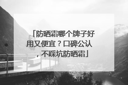 防晒霜哪个牌子好用又便宜？口碑公认，不踩坑防晒霜