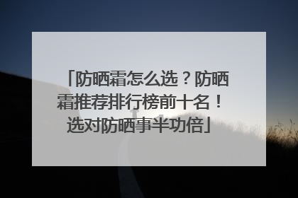 防晒霜怎么选？防晒霜推荐排行榜前十名！选对防晒事半功倍