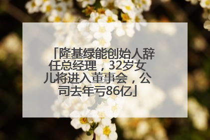 隆基绿能创始人辞任总经理，32岁女儿将进入董事会，公司去年亏86亿
