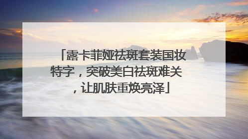 露卡菲娅祛斑套装国妆特字，突破美白祛斑难关，让肌肤重焕亮泽