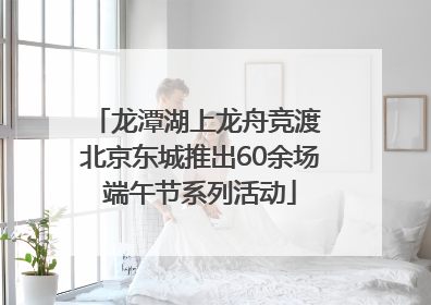 龙潭湖上龙舟竞渡 北京东城推出60余场端午节系列活动