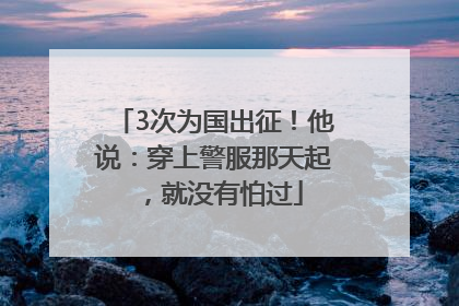 3次为国出征！他说：穿上警服那天起，就没有怕过