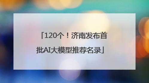 120个！济南发布首批AI大模型推荐名录