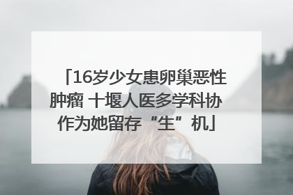 16岁少女患卵巢恶性肿瘤 十堰人医多学科协作为她留存“生”机