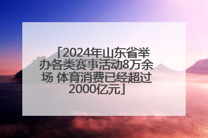 2024年山东省举办各类赛事活动8万余场 体育消费已经超过2000亿元