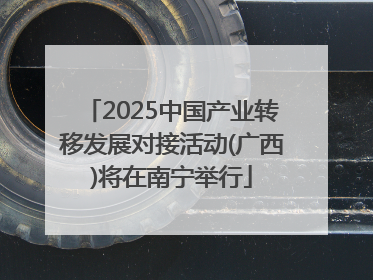 2025中国产业转移发展对接活动(广西)将在南宁举行
