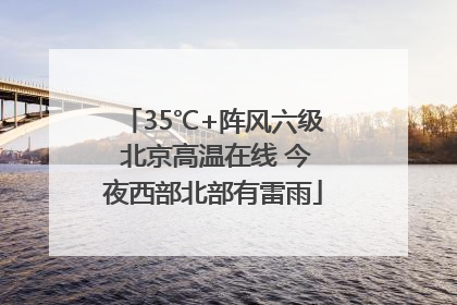 35℃+阵风六级 北京高温在线 今夜西部北部有雷雨