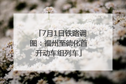 7月1日铁路调图：福州至德化首开动车组列车