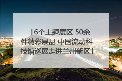 6个主题展区 50余件精彩展品 中国流动科技馆巡展走进兰州新区